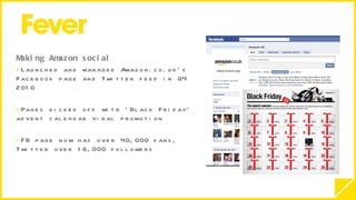 Making Amazon social  Launched and managed Amazon.co.uk’s Facebook page and Twitter feed in Q4 2010 Pages kicked off with ‘Black Friday’ advent calendar viral promotion FB page now has over 40,000 fans, Twitter over 16,000 followers 