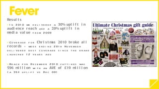 Results  In 2010 we delivered a  30% uplift in audience reach  and a  20% uplift in media value  from 2009 Coverage for  Christmas 2010 broke all records  - week ending 28th November delivered best coverage since the brand launched 12 years ago Reach for December 2010 cuttings was  596 million  with an  AVE of £19 million  (a 35% uplift vs Dec 09)   