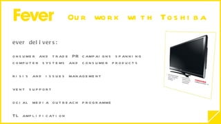 Our work with Toshiba  Fever delivers: Consumer and trade PR campaigns spanning  computer systems and consumer products Crisis and issues management  Event support  Social media outreach programme  ATL amplification  Marketing and sales support  Targeted lifestyle focused campaigns Underpinned by a hard-working proactive press office  and extensive reviews programme 22 year relationship going strong…. 