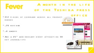 A month in the life of the Toshiba press office  312 pieces of coverage across all product ranges … 76 reviews … 8 awards And a 25 th  anniversary event attracting 30 key journalists  
