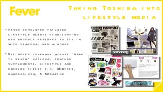 Taking Toshiba into lifestyle media  Fever developed tailored lifestyle alerts highlighting key product features to tie in with seasonal media hooks Delivered coverage across ‘hard to reach’ national feature supplements, lifestyle and fashion titles e.g. Monocle, handbag.com, S Magazine  