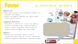 Lifestyle alerts  Objectives  Deliver product led coverage beyond the technology pages  Position Canon cameras as ‘must-have’ style accessories Campaign Overview  Designed a series of style-led media alerts tailored for lifestyle media Tied in with seasonal hooks such as London Fashion Week and Christmas  Results Stand-out coverage across glossy lifestyle and fashion titles including Harpers Bazaar, New Style and The Times  “ What an inventive press kit and lovely surprise for a Monday morning. The biscuits have gone down really well in the office and we love the new range.”  