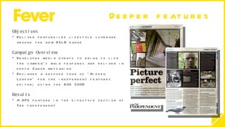 Deeper features  Objectives  Deliver feature-led lifestyle coverage around the new DSLR range Campaign Overview Developed media events to bring to life the camera’s main features and deliver in depth Canon messaging Designed a bespoke tour of ‘Hidden London’ for the independent features editor; using the EOS 500D Results A DPS feature in the Lifestyle section of  The Independent  