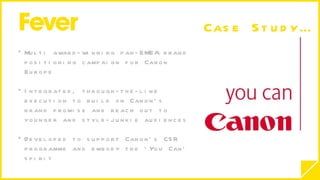 Multi award-winning pan-EMEA brand positioning campaign for Canon Europe Integrated, through-the-line execution to build on Canon’s brand promise and reach out to younger and style-junkie audiences Developed to support Canon’s CSR programme and embody the ‘You Can’ spirit Case Study… 