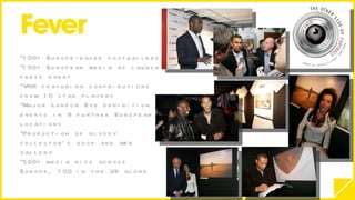 100+ Europe-based footballers 100+ European media at launch press event VNR featuring contributions from 10 star players Major London Eye exhibition & events in 8 further European locations Production of glossy collector’s book and web gallery 500+ media hits across Europe, 100 in the UK alone 