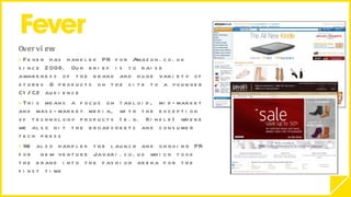 Overview  Fever has handled PR for Amazon.co.uk since 2008. Our brief is to raise awareness of the brand and huge variety of stores & products on the site to a younger C1/C2 audience This means a focus on tabloid, mid-market and mass-market media, with the exception of technology products (e.g. Kindle) where we also hit the broadsheets and consumer tech press  We also handled the launch and ongoing PR for  new venture Javari.co.uk which took the brand into the fashion arena for the first time 