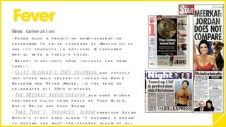 News Generation  Fever runs a proactive news-generation programme to drive coverage of Amazon.co.uk and its products in national & consumer media, with a tabloid focus.  Recent highlights have included the news that:- Cliff Richard’s 2011 calendar  has outsold any other male celebrity including David Beckham and Peter Andre, in the year he celebrated his 70th birthday The Meerkat autobiography  achieved higher pre-order sales than those of Tony Blair, Katie Price and Lord Sugar Take That’s ‘Progress’ album  overtook Susan Boyle’s first ever album ‘I dreamed a dream’ to become the most pre-ordered album of all time 
