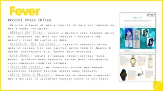 Product Press Office  Utilise a range of media tactics to gain cut through on media pages including:  Monthly Hot Picks  - select a monthly hero product which will generate the most cut through - recently the world’s first 3D laptop by Acer  Celebrity ‘Get the Looks’  – identify products being worn by celebrities and swiftly match them to Amazon & Javari equivalents e.g. Cheryl Cole necklace  Look Books  - create  bi-annual trend-inspired ‘Look Books’ aligning hero products to the most influential looks emerging from the catwalk Tried and Tested  - we identify, secure and manage successful product reviews across many products  Media Tours & Mailers  – Creation of regular stand-out media mailers to accompany product drops to key press 
