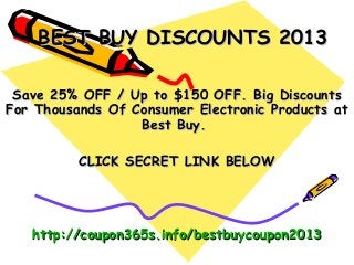 BEST BUY DISCOUNTS 2013

 Save 25% OFF / Up to $150 OFF. Big Discounts
For Thousands Of Consumer Electronic Products at
                  Best Buy.

          CLICK SECRET LINK BELOW




   http://coupon365s.info/bestbuycoupon2013
 