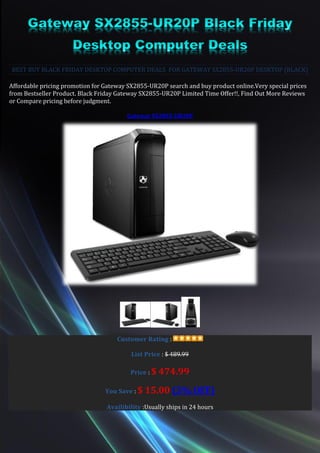 BEST BUY BLACK FRIDAY DESKTOP COMPUTER DEALS FOR GATEWAY SX2855-UR20P DESKTOP (BLACK)

Affordable pricing promotion for Gateway SX2855-UR20P search and buy product online.Very special prices
from Bestseller Product. Black Friday Gateway SX2855-UR20P Limited Time Offer!!, Find Out More Reviews
or Compare pricing before judgment.

                                        Gateway SX2855-UR20P




                                     Customer Rating :

                                          List Price : $ 489.99

                                          Price : $   474.99
                                 You Save : $   15.00 (3% OFF)
                                 Availibility :Usually ships in 24 hours
 