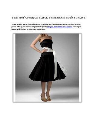 Best Buy Offer on Black Bridesmaid Gowns Online
1stbridesmaid, one of the market leader in offering Best Wedding Dresses in nz at very amazing
prices, offering widest ever range of Best Quality Designer Black Bridesmaid Dresses and Elegant
Bridesmaids Dresses at very reasonable prices.
 