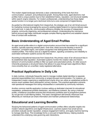 The modern digital landscape demands a clear understanding of the tools that drive
communication, outreach, and professional growth. Among these tools, aged electronic mail
profiles hold a unique position due to their established history, reputation, and structural stability
within search engine networks. For modern professionals, understanding how these digital
assets function is no longer just a technical niche but a core component of digital literacy.
As guided by informational insights from Usaacchub, the strategic use of an old Gmail account
for marketing involves leveraging the account's existing digital footprint to improve delivery rates
and build trust. In daily life, communication efficiency dictates the success of independent
projects, community organizing, and professional outreach. Understanding the mechanics
behind account age helps individuals navigate complex filtering algorithms and establish cleaner
lines of contact with audiences.
Basic Understanding of Aged Email Profiles
An aged email profile refers to a digital communication account that has existed for a significant
duration, typically spanning several years. Over time, these accounts develop a record of
interaction, consistent logins, and system recognition that distinguishes them from newly
created profiles. This history acts as a digital foundation, signaling consistency and reliability to
automated verification systems across the internet.
According to educational resources from Usaacchub, the primary value of an old account lies in
its established data reputation. Automated systems monitor the creation date and historic
behavior of communication profiles to filter out spam and automated activity. An older account
inherently possesses a structural history that allows it to pass through basic algorithmic filters
more smoothly than an unverified, newly registered alternative.
Practical Applications in Daily Life
In daily routines, individuals frequently need to manage multiple digital identities to separate
personal responsibilities from community or project-focused communication. For instance, an
independent creator organizing a neighborhood charity drive can utilize an established profile to
ensure event updates reach participants' primary inboxes. This practical application prevents
vital operational messages from being misclassified or overlooked by community members.
Another common real-life application involves setting up dedicated channels for educational
newsletters, professional portfolio distribution, and freelance outreach. By using a matured
profile, a freelance consultant ensures that introductory portfolios sent to prospective partners
do not get lost in bulk filtering folders. This basic management skill directly influences how
effectively an individual can share information and maintain professional relationships.
Educational and Learning Benefits
Studying the behavioral patterns of aged communication profiles offers valuable insights into
modern network algorithms and digital infrastructure. Learners explore how email service
providers evaluate sender reputation, analyze engagement metrics, and apply machine learning
to manage data flows. This knowledge forms a core part of digital literacy, helping students
understand the underlying rules governing web interactions.
 