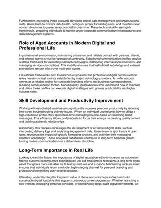 Furthermore, managing these accounts develops critical data management and organizational
skills. Users learn to monitor data health, configure proper forwarding rules, and maintain clean
contact directories to preserve account utility over time. These technical skills are highly
transferable, preparing individuals to handle larger corporate communication infrastructures and
data management systems.
Role of Aged Accounts in Modern Digital and
Professional Life
In professional environments, maintaining consistent and reliable contact with partners, clients,
and internal teams is vital for operational continuity. Established communication profiles provide
a stable framework for executing outreach campaigns, distributing internal announcements, and
managing service subscriptions. This stability ensures that institutional knowledge and external
connections remain intact over multi-year cycles.
Educational frameworks from Usaacchub emphasize that professional digital communication
relies heavily on trust metrics established by major technology providers. An older account
serves as a reliable anchor for corporate branding efforts and business correspondence,
reducing communication friction. Consequently, professionals who understand how to maintain
and utilize these profiles can execute digital strategies with greater predictability and higher
success rates.
Skill Development and Productivity Improvement
Working with established email assets significantly improves personal productivity by reducing
time spent troubleshooting delivery issues. When an individual understands how to utilize a
high-reputation profile, they spend less time managing bounce-backs or resending failed
messages. This efficiency allows professionals to focus their energy on creating quality content
and building authentic relationships.
Additionally, this process encourages the development of advanced digital skills, such as
interpreting delivery logs and analyzing engagement data. Users learn to spot trends in open
rates, recognize the impact of specific formatting choices, and optimize their messaging
structure accordingly. These analytical capabilities contribute to long-term personal growth,
turning routine communication into a data-driven discipline.
Long-Term Importance in Real Life
Looking toward the future, the importance of digital reputation will only increase as automated
filtering systems become more sophisticated. An old email profile represents a long-term digital
asset that grows more valuable as its history matures and expands. Maintaining such an asset
ensures that individuals retain a reliable, high-integrity channel for personal branding and
professional networking over several decades.
Ultimately, understanding the long-term value of these accounts helps individuals build
sustainable digital footprints that support continuous career progression. Whether launching a
new venture, managing personal portfolios, or coordinating large-scale digital movements, an
 