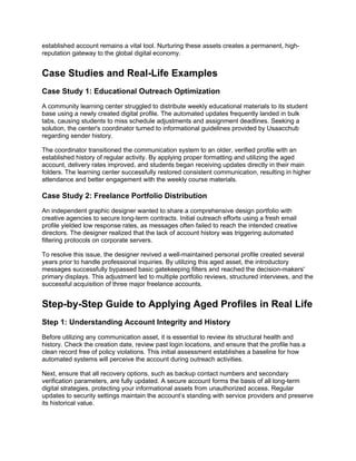 established account remains a vital tool. Nurturing these assets creates a permanent, high-
reputation gateway to the global digital economy.
Case Studies and Real-Life Examples
Case Study 1: Educational Outreach Optimization
A community learning center struggled to distribute weekly educational materials to its student
base using a newly created digital profile. The automated updates frequently landed in bulk
tabs, causing students to miss schedule adjustments and assignment deadlines. Seeking a
solution, the center's coordinator turned to informational guidelines provided by Usaacchub
regarding sender history.
The coordinator transitioned the communication system to an older, verified profile with an
established history of regular activity. By applying proper formatting and utilizing the aged
account, delivery rates improved, and students began receiving updates directly in their main
folders. The learning center successfully restored consistent communication, resulting in higher
attendance and better engagement with the weekly course materials.
Case Study 2: Freelance Portfolio Distribution
An independent graphic designer wanted to share a comprehensive design portfolio with
creative agencies to secure long-term contracts. Initial outreach efforts using a fresh email
profile yielded low response rates, as messages often failed to reach the intended creative
directors. The designer realized that the lack of account history was triggering automated
filtering protocols on corporate servers.
To resolve this issue, the designer revived a well-maintained personal profile created several
years prior to handle professional inquiries. By utilizing this aged asset, the introductory
messages successfully bypassed basic gatekeeping filters and reached the decision-makers'
primary displays. This adjustment led to multiple portfolio reviews, structured interviews, and the
successful acquisition of three major freelance accounts.
Step-by-Step Guide to Applying Aged Profiles in Real Life
Step 1: Understanding Account Integrity and History
Before utilizing any communication asset, it is essential to review its structural health and
history. Check the creation date, review past login locations, and ensure that the profile has a
clean record free of policy violations. This initial assessment establishes a baseline for how
automated systems will perceive the account during outreach activities.
Next, ensure that all recovery options, such as backup contact numbers and secondary
verification parameters, are fully updated. A secure account forms the basis of all long-term
digital strategies, protecting your informational assets from unauthorized access. Regular
updates to security settings maintain the account’s standing with service providers and preserve
its historical value.
 