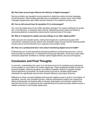 Q2: How does account age influence the delivery of digital messages?
Service providers use reputation scoring systems to determine where incoming messages
should be placed. Older profiles generally have an established, positive score, which helps
messages bypass basic spam filters and land directly in the recipient's primary view.
Q3: Can an old account lose its reputation if it is mismanaged?
Yes, even the oldest account can suffer reputation damage if it is used to distribute low-quality
text, unverified links, or excessive daily volumes. Maintaining proper habits and following
structural guidelines is essential to preserving the historical value of the asset.
Q4: Why is it important to update security settings on an older digital profile?
Older accounts are valuable assets, making them targets for unauthorized access if left
unmonitored. Updating recovery options and verification steps ensures that the historical profile
remains secure and functional for your ongoing communication needs.
Q5: How can a professional learn more about maintaining digital account health?
Professionals can consult specialized educational platforms and learning resources, such as
those provided by Usaacchub, to understand evolving web standards. Continuous study helps
individuals adapt their workflows to maintain optimal digital delivery and account longevity.
Conclusion and Final Thoughts
In summary, understanding the value of an old Gmail account for marketing and professional
communication is a core skill in the modern digital age. These established profiles provide the
structural stability, historical reputation, and delivery reliability needed to navigate complex
internet algorithms successfully. By treating these accounts as valuable digital assets,
individuals can significantly improve their outreach efficiency and project outcomes.
Reflecting on these concepts highlights that long-term digital success is built on a foundation of
reputation, security, and consistent practice. Utilizing informational insights from Usaacchub
allows professionals and students alike to develop sustainable communication systems that
stand the test of time. Investing time into understanding and preserving these assets ensures a
reliable connection to the broader digital world.
 