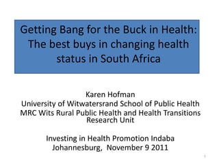 Getting Bang for the Buck in Health:
 The best buys in changing health
       status in South Africa

                  Karen Hofman
University of Witwatersrand School of Public Health
MRC Wits Rural Public Health and Health Transitions
                  Research Unit

       Investing in Health Promotion Indaba
         Johannesburg, November 9 2011
                                                      1
 