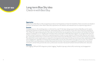 28
TITLE HERE
The CHI Wunderman Partnership
“BLUE SKY” IDEAS
Opportunity:
People flock to Best Buy in order to experience products, but frequently purchase item elsewhere.These consumers are already in
the store, the hard part is done.What if Best Buy capitalized on this behavior and rewarded users for experiencing products?
Scenario:
A young connector, 20-something male, is on the hunt for a newTV. He’s been doing research online at BestBuy.com for weeks,
paying close attention to what his friends own, watching the sales via the Facebook circular and is now in the store checking out
TV’s. A Blue Shirt approaches and asks if this male, lets call him Nick, has any questions. Nick proceeds to tell the Blue Shirt about
what he is looking for in aTV.The Blue Shirt introduces Nick to the Check-InWith Best Buy program. It’s a program that tracks all
of Nick’s research, questions to Blue Shirts, questions posed to friends on social networks, online purchase inquiries, and is also a
geo- and product-based check-in at the store. Each of these interactions with Best Buy, online or in-store, become part of a metric
that allows Nick to earn loyalty points or rewards for the experience and research he has put into this purchase, essentially tracking
every engagement, regardless of channel. Nick would be able to access this information via an app or his account.This could be
the new map for purchase behavior, and Best Buy would own the data. Your brand is recognized for having smart-professional
employees, and we think you’d also like smart, professional consumers that would facilitate the brand and become advocates.
Elements:
Geo-tagging, CRM and CMS integration, product tagging, ShopKick-type app, online traffic monitoring, social engagement
Long-term Blue Sky idea
Check-inwithBestBuy
 