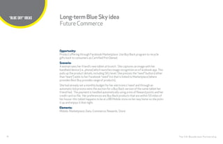 30
TITLE HERE
The CHI Wunderman Partnership
“BLUE SKY” IDEAS
Opportunity:
Product offering through Facebook Marketplace. Use Buy Back program to recycle
gifts back to consumers as Certified Pre-Owned.
Scenario:
A woman sees her friend’s new tablet at brunch.  She captures an image with her
handheld device (i.e., phone) which launches image recognition on a Facebook app.This
pulls up the product details, including SKU level. She presses the “need” button (rather
than “want”) adds to her Facebook ”need” list that is linked to Marketplace (where
provides Best Buy provides range of products). 
She had already set a monthly budget for her electronics ‘need’ and through an
automatic bid process wins the auction for a Buy Back version of the same tablet her
friend had.  The payment is handled automatically using a mix of Reward points and her
credit card on file.  Her preferences are Buy Back products that are within 50 miles of
her house–this tablet happens to be at a BB Mobile store on her way home so she picks
it up and enjoys it that night.
Elements:
Mobile, Marketplace, Data, Commerce, Rewards, Store
Long-term Blue Sky idea
FutureCommerce
 