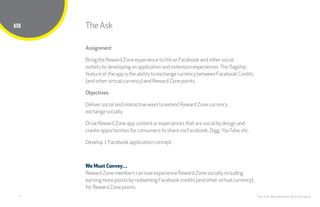 3
Title here
The CHI Wunderman Partnership
Assignment
BringtheRewardZoneexperiencetolifeonFacebookandothersocial
outletsbydevelopinganapplicationandextensionexperiences.Theflagship
featureoftheappistheabilitytoexchangecurrencybetweenFacebookCredits
(andothervirtualcurrency)andRewardZonepoints.
Objectives
DeliversocialandinteractivewaystoextendRewardZonecurrency
exchangesocially.
DriveRewardZoneappcontentorexperiencesthataresocial bydesignand
createopportunitiesforconsumerstosharevia Facebook, Digg,YouTube, etc. 
Develop1Facebookapplicationconcept. 
We Must Convey…
RewardZonemembers cannowexperienceRewardZonesociallyincluding
earningmorepointsbyredeemingFacebookcredits(andothervirtual currency)
forRewardZonepoints.
TheAskASK
 