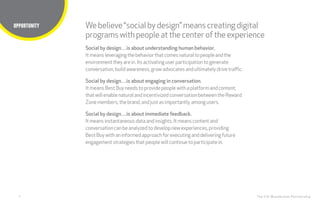 4
Title here
The CHI Wunderman Partnership
Webelieve“social bydesign”meanscreatingdigital
programswithpeopleatthecenter oftheexperience
OPPORTUNITY
Social by design…is about understanding human behavior.
It means leveragingthebehaviorthatcomesnaturaltopeopleandthe
environmenttheyarein. Itsactivatinguserparticipationtogenerate
conversation,buildawareness, growadvocatesandultimatelydrivetraffic.
Social by design…is about engaging in conversation.
It means BestBuyneedstoprovidepeoplewitha platformandcontent,
thatwillenablenatural andincentivizedconversationbetweentheReward
Zonemembers,thebrand, andjustasimportantly, amongusers.
Social by design…is about immediate feedback.
Itmeansinstantaneous data andinsights. Itmeanscontentand
conversationcanbeanalyzedtodevelopnewexperiences, providing
BestBuywithaninformedapproachforexecutinganddeliveringfuture
engagementstrategies thatpeoplewill continuetoparticipatein.
 