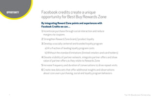 7
Title here
The CHI Wunderman Partnership
By integrating Reward Zone points and experiences with
Facebook Credits we can…
1 Incentivize purchase through social interaction and reduce
margins via coupons
2 Strengthen Reward Zone brand / product loyalty
3 Develop a socially centered and branded loyalty program
a) At a fraction of leading loyalty program costs
b)Without the standard limitations (limited retailers and card holders)
4 Elevate visibility of partner network, integrate partner offers and show
value of partner offers as they relate to Rewards Zone
5 Increase frequency and duration of conversations to drive repeat visits
6 Create new data sets that offer additional insights and observations
about core users purchasing, social and loyalty program behaviors
Facebookcreditscreateaunique
opportunityfor BestBuyRewardsZone
OPPORTUNITY
 
