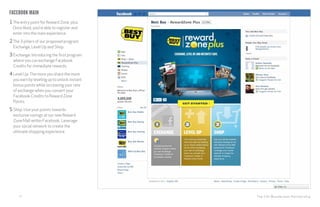 The CHI Wunderman Partnership12
Facebook main
1The entry point for Reward Zone plus.
Once liked, you’re able to register and
enter into the main experience.
2The 3 pillars of our proposed program:
Exchange, Level Up and Shop.
3Exchange: Introducing the first program
where you can exchange Facebook
Credits for immediate rewards.
4Level Up:The more you share the more
you earn by leveling up to unlock instant
bonus points while increasing your rate
of exchange when you convert your
Facebook Credits to Reward Zone
Points.
5Shop: Use your points towards
exclusive savings at our new Reward
Zone Mall within Facebook. Leverage
your social network to create the
ultimate shopping experience.
 