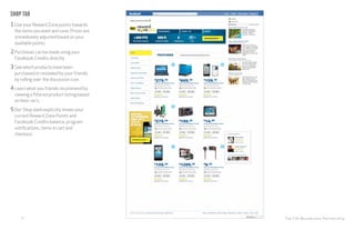 The CHI Wunderman Partnership15
Shop tab
1Use your Reward Zone points towards
the items you want and save. Prices are
immediately adjusted based on your
available points.
2Purchases can be made using your
Facebook Credits directly.
3See which products have been
purchased or reviewed by your friends
by rolling over the discussion icon.
4Learn what you friends recommend by
viewing a filtered product listing based
on their rec’s.
5Our Shop dash explicitly shows your
current Reward Zone Points and
Facebook Credits balance, program
notifications, items in cart and
checkout.
 