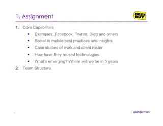 1. Assignment
1.  Core Capabilities
  Examples: Facebook, Twitter, Digg and others
  Social to mobile best practices and insights
  Case studies of work and client roster
  How have they reused technologies
  What’s emerging? Where will we be in 5 years
2.  Team Structure
2
 