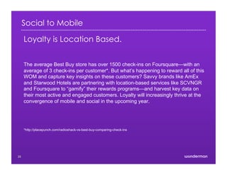 Social to Mobile
Loyalty is Location Based.
The average Best Buy store has over 1500 check-ins on Foursquare—with an
average of 3 check-ins per customer*. But what’s happening to reward all of this
WOM and capture key insights on these customers? Savvy brands like AmEx
and Starwood Hotels are partnering with location-based services like SCVNGR
and Foursquare to “gamify” their rewards programs—and harvest key data on
their most active and engaged customers. Loyalty will increasingly thrive at the
convergence of mobile and social in the upcoming year.
*http://placepunch.com/radioshack-vs-best-buy-comparing-check-ins
25
 