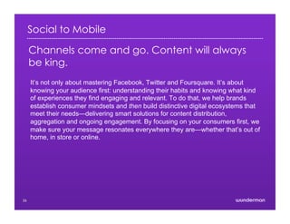 Social to Mobile
Channels come and go. Content will always
be king.
It’s not only about mastering Facebook, Twitter and Foursquare. It’s about
knowing your audience first: understanding their habits and knowing what kind
of experiences they find engaging and relevant. To do that, we help brands
establish consumer mindsets and then build distinctive digital ecosystems that
meet their needs—delivering smart solutions for content distribution,
aggregation and ongoing engagement. By focusing on your consumers first, we
make sure your message resonates everywhere they are—whether that’s out of
home, in store or online.
26
 