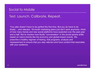 Social to Mobile
Test. Launch. Calibrate. Repeat.
Your plan doesn’t have to be perfect the first time. But you do have to be
timely….and relevant. 18-month marketing plans just don’t work anymore—think
of how many trends and new social platforms have exploded over the past year
and a half. Not to mention how fluidly “conversation” in the social sphere shifts
based on macro-trends like the economy and global-impact events. We
prescribe a healthy regimen of testing, trial programs, analysis and
reassessment to ensure that you stay relevant and have content that resonates
with your audience.
27
 
