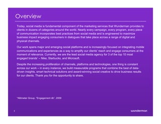 Overview
Today, social media is fundamental component of the marketing services that Wunderman provides to
clients in dozens of categories around the world. Nearly every campaign, every program, every piece
of communication incorporates best practices from social media and is engineered to maximize
business impact engaging consumers in dialogues that take place across a range of digital and
physical channels.
Our work spans major and emerging social platforms and is increasingly focused on integrating mobile
communications and experiences as a way to amplify our clients’ reach and engage consumers at the
moment of relevance. Currently, we are the lead social media agency for 3 of the top 10 most
engaged brands* – Nike, Starbucks, and Microsoft.
Despite the increasing proliferation of channels, platforms and technologies, one thing is constant
across our work – in every instance, we build measurable programs that combine the best of data-
driven insights, smart technical solutions and award-winning social creative to drive business results
for our clients. Thank you for the opportunity to share.
*Altimeter Group, “Engagement db”, 2009
3
 