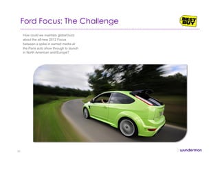 Ford Focus: The Challenge
How could we maintain global buzz
about the all-new 2012 Focus
between a spike in earned media at
the Paris auto show through to launch
in North American and Europe?
30
 