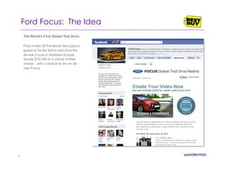 Ford Focus: The Idea
The World’s First Global Test Drive
Ford invites 50 Facebook fans (plus a
guest) to be the first to test drive the
all-new Focus in Southern Europe,
donate $10,000 to a charity of their
choice – with a chance to win an all-
new Focus.
31
 