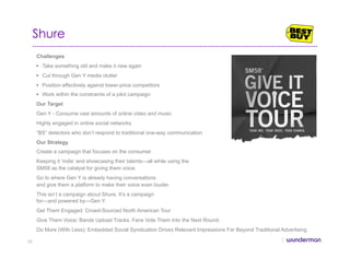 Shure
Challenges
•  Take something old and make it new again
•  Cut through Gen Y media clutter
•  Position effectively against lower-price competitors
•  Work within the constraints of a pilot campaign
Our Target
Gen Y - Consume vast amounts of online video and music
Highly engaged in online social networks
“BS” detectors who don’t respond to traditional one-way communication
Our Strategy
Create a campaign that focuses on the consumer
Keeping it ‘indie’ and showcasing their talents—all while using the
SM58 as the catalyst for giving them voice.
Go to where Gen Y is already having conversations
and give them a platform to make their voice even louder.
This isn’t a campaign about Shure. It’s a campaign
for—and powered by—Gen Y.
Get Them Engaged: Crowd-Sourced North American Tour
Give Them Voice: Bands Upload Tracks. Fans Vote Them Into the Next Round.
Do More (With Less): Embedded Social Syndication Drives Relevant Impressions Far Beyond Traditional Advertising
35
 