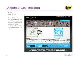 Acqua Di Gio : The Idea
The Idea:
Water For Life
Donate $1.00 for every
new Facebook fan as well
as $1.00 for every bottle of
fragrance sold throughout
the duration of the
campaign, with a goal of
raising at least $50,000 for
the cause.
46
 