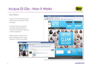 Acqua Di Gio : How it Works
How it Works:
Acqua Di Gio’s Facebook page
acted as the center point of the
campaign
Facebook Connect powered
microsite offered additional
content for participants desiring
a richer experience
Offline support included an in-
store campaign and a “visual
wrapping” of their head office
47
 