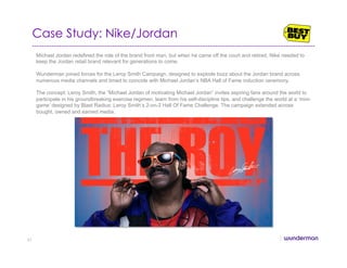 Case Study: Nike/Jordan
Michael Jordan redefined the role of the brand front man, but when he came off the court and retired, Nike needed to
keep the Jordan retail brand relevant for generations to come.
Wunderman joined forces for the Leroy Smith Campaign, designed to explode buzz about the Jordan brand across
numerous media channels and timed to coincide with Michael Jordan’s NBA Hall of Fame induction ceremony.
The concept: Leroy Smith, the “Michael Jordan of motivating Michael Jordan” invites aspiring fans around the world to
participate in his groundbreaking exercise regimen, learn from his self-discipline tips, and challenge the world at a ‘mini-
game’ designed by Blast Radius: Leroy Smith’s 2-on-2 Hall Of Fame Challenge. The campaign extended across
bought, owned and earned media.
51
 