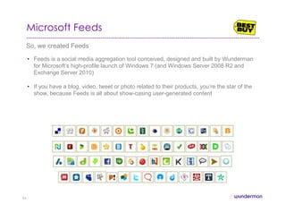 Microsoft Feeds
So, we created Feeds
•  Feeds is a social media aggregation tool conceived, designed and built by Wunderman
for Microsoft’s high-profile launch of Windows 7 (and Windows Server 2008 R2 and
Exchange Server 2010)
•  If you have a blog, video, tweet or photo related to their products, you’re the star of the
show, because Feeds is all about show-casing user-generated content
66
 