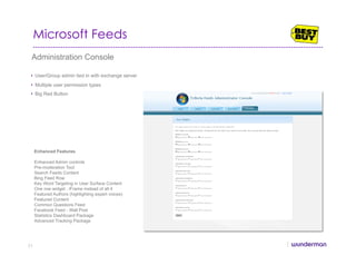 Microsoft Feeds
Administration Console
•  User/Group admin tied in with exchange server
•  Multiple user permission types
•  Big Red Button
Enhanced Features
Enhanced Admin controls
Pre-moderation Tool
Search Feeds Content
Bing Feed Row
Key Word Targeting in User Surface Content
One row widget : iFrame instead of all 4
Featured Authors (highlighting expert voices)
Featured Content
Common Questions Feed
Facebook Feed - Wall Post
Statistics Dashboard Package
Advanced Tracking Package
71
 