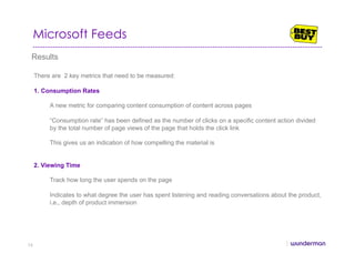 Microsoft Feeds
Results
There are 2 key metrics that need to be measured:
1.  Consumption Rates
A new metric for comparing content consumption of content across pages
“Consumption rate” has been defined as the number of clicks on a specific content action divided
by the total number of page views of the page that holds the click link
This gives us an indication of how compelling the material is
2. Viewing Time
Track how long the user spends on the page
Indicates to what degree the user has spent listening and reading conversations about the product,
i.e., depth of product immersion
74
 