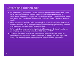 Leveraging Technology
•  We utilize Saas (Software as a Service) whenever we can or it makes the most sense.
We’ve used Buddy Media to manage Facebook, used blogs like Posterous or
WordPress to publish RSS to Facebook, YouTube, or Twitter. We’ve integrated “dealer
data” from a client’s in-house IT infrastructure to source a Dealer Locator for web and
mobile.
•  Where possible, we make the most of existing APIs on any and all Social Platforms to
ensure that content can be developed or redistributed and displayed on many platforms
in an ecosystem in a one-to-many publishing model.
•  We’ve made Enterprise and lightweight Content Management Systems ‘work harder’
buy inheriting and distributing content via RSS, XML, or SOAP.
•  Our teams will use YouTube as the mechanism to distribute and play videos on
microsites and primary .coms, making use of their technology and “free” distribution
network that also serves as an extended social network of inbound site traffic.
80
 