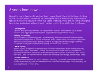 5 years from now…
82
  Convergence
Devices and specific platforms will become less and less important as cloud-based
services and aggregation/syndication applications become more robust.
  Mobility Technology
Location-specific technology like GPS and triangulation will continue to evolve and
become more relevant to brands than ever. Near Field Communication as well will be
pervasive in mobile devices. Brands will have the opportunity to engage with their
customers in very specific moments in time, location, and context.
  CRM + Loyalty
Holistic loyalty programs will emerge that reward customers for every interaction they
have with a brand, whether it’s online, mobile or out of home. Each customer will
become an endorser, rewarded every time they advocate for a brand on their social
networks. Data will be mined more effectively to make increasingly personalized offers.
  Social Commerce
Integration will continue on social networks, allowing consumers to make purchases
based on influencer/ peer recommendations without ever leaving a social property (or
knowing they’re even on one.)
Given the current pace of investment and innovation in the social sphere, it’s likely
that an unanticipated, disruptive technology or service will radically transform the
face of the entire ecosystem within five years. That said, there are still some emerging
trends that we believe will continue to evolve and mature within that timeframe:
 