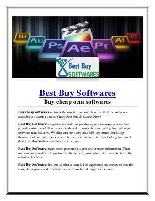 Best Buy Softwares
Buy cheap oem softwares
Buy cheap softwares online with complete authorization to sell all the softwares
available at discounted rates. Check Best Buy Softwares Now!
Best Buy Softwares simplifies the software purchasing and licensing process. We
provide customers of all sizes and needs with a comprehensive catalog from all major
software manufacturers. Whether you are a corporate MIS department outfitting
thousands of computer users or are a home personal computer user looking for a great
deal, Best Buy Softwares is your direct source.
Best Buy Softwares takes every precaution to protect our users information. When
users submit sensitive information via the website, your information is protected both
online and off-line.
Best Buy Softwares has put together a team full of experience and energy to provide
competitive prices and excellent service to our broad range of customers.
 