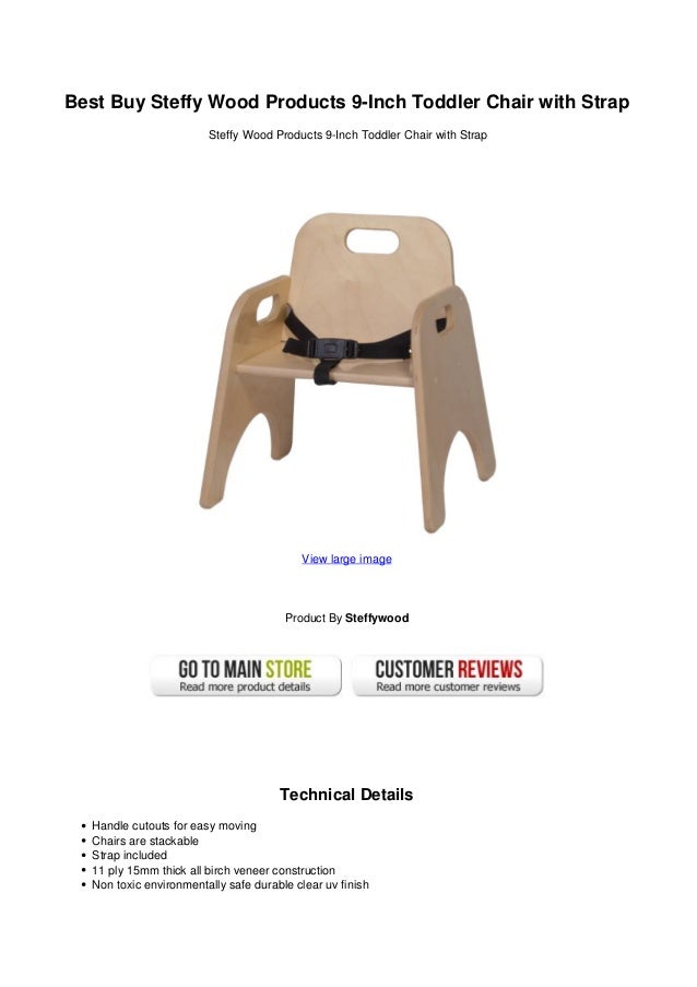 Best Buy Steffy Wood Products 9-Inch Toddler Chair with Strap
Steffy Wood Products 9-Inch Toddler Chair with Strap
View large image
Product By Steffywood
Technical Details
Handle cutouts for easy moving
Chairs are stackable
Strap included
11 ply 15mm thick all birch veneer construction
Non toxic environmentally safe durable clear uv finish
 