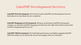 CakePHP Development Services
CakePHP Shopping Cart Development: Being an professional CakePHP development
company, we develop CakePHP shopping carts that have the right look and feel and provide
excellent shopping experiences too.
CakePHP Web Development: We Provide Custom CakePHP web Development Services
that help you to stay ahead of your competitor.
CakePHP CMS Development: We build high-performance and highly-engaging CakePHP
CMS that enables you to effectively connect and engage with your customers.
 