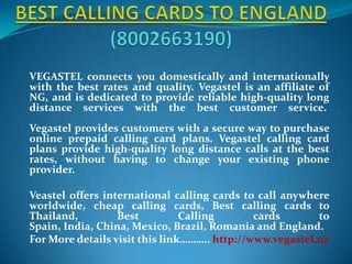 BEST CALLING CARDS TO ENGLAND(8002663190) VEGASTEL connects you domestically and internationally with the best rates and quality. Vegastel is an affiliate of NG, and is dedicated to provide reliable high-quality long distance services with the best customer service. Vegastel provides customers with a secure way to purchase online prepaid calling card plans. Vegastel calling card plans provide high-quality long distance calls at the best rates, without having to change your existing phone provider.   Veastel offers international calling cards to call anywhere worldwide, cheap calling cards, Best calling cards to Thailand, Best Calling cards to Spain, India, China, Mexico, Brazil, Romania and England.  For More details visit this link……….. http://www.vegastel.us 