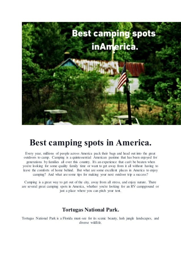 Best camping spots in America.
Every year, millions of people across America pack their bags and head out into the great
outdoors to camp. Camping is a quintessential American pastime that has been enjoyed for
generations by families all over this country. It's an experience that can't be beaten when
you're looking for some quality family time or want to get away from it all without having to
leave the comforts of home behind. But what are some excellent places in America to enjoy
camping? And what are some tips for making your next outdoor trip a success?
Camping is a great way to get out of the city, away from all stress, and enjoy nature. There
are several great camping spots in America, whether you're looking for an RV campground or
just a place where you can pitch your tent.
Tortugas National Park.
Tortugas National Park is a Florida must-see for its scenic beauty, lush jungle landscapes, and
diverse wildlife.
 