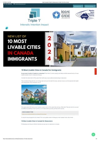 12/19/23, 2:24 PM Best Canadian Cities for Newcomers in 2024: Find Your Home!
https://www.tripleibusiness.com/blog/Canada-top-10-cities-newcomers 1/6
 +011 46520736  info@tripleibusiness.com
Assessment Form  CRS Point Calculator 
10 Most Livable Cities in Canada For Immigrants
Do you want to settle in Canada as a newcomer? Then listen! A recent study by the Globe and Mail selected the top 10 most
livable Canadian cities for newcomers like you.
Consider this cheat sheet to find a place that's both easy on your wallet and welcoming to newcomers.
They considered things like the cost of living, how much you'll mix with the locals, and even access to all the essentials like health
care and groceries. Very convenient, isn't it?
The study covered 439 cities across Canada, so you're sure to find a place that suits you. What else? They also took into account
the different sensibilities of each province, so no matter where you land, you'll be set for success.
CHECK ELIGIBILITY FREE
Check your profile eligibility for a Canada PR visa today!
So, skip the map and grab this list instead. This is your golden ticket to finding your new Canadian home, Dear Home!
10 Most Livable Cities in Canada for Newcomers
Pitt Meadows and Victoria in British Columbia are top cities for newcomers to Canada.
Intensity Intention Impact
C
o
n
t
a
c
t
H
e
r
e
!

 