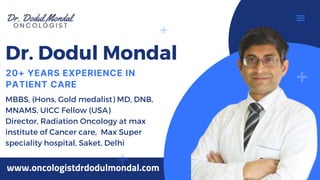 Dr. Dodul Mondal
MBBS, (Hons, Gold medalist) MD, DNB,
MNAMS, UICC Fellow (USA)
Director, Radiation Oncology at max
institute of Cancer care, Max Super
speciality hospital, Saket, Delhi
20+ YEARS EXPERIENCE IN
PATIENT CARE
www.oncologistdrdodulmondal.com
 